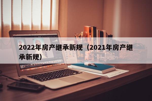 2022年房產(chǎn)繼承新規(guī)（2021年房產(chǎn)繼承新規(guī)）