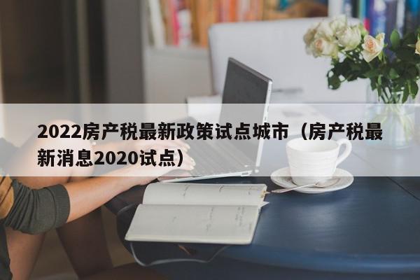 2022房產(chǎn)稅最新政策試點城市（房產(chǎn)稅最新消息2020試點）