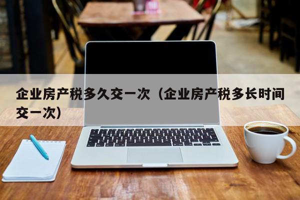 企業(yè)房產(chǎn)稅多久交一次（企業(yè)房產(chǎn)稅多長(zhǎng)時(shí)間交一次）