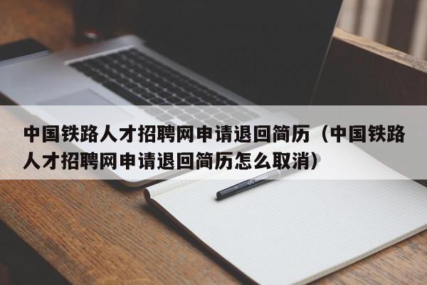 中國(guó)鐵路人才招聘網(wǎng)申請(qǐng)退回簡(jiǎn)歷（中國(guó)鐵路人才招聘網(wǎng)申請(qǐng)退回簡(jiǎn)歷怎么取消）