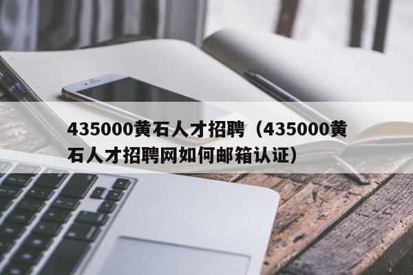 435000黃石人才招聘（435000黃石人才招聘網(wǎng)如何郵箱認(rèn)證）