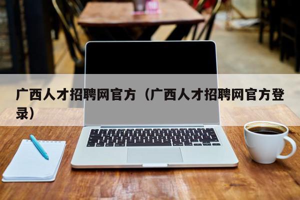 廣西人才招聘網(wǎng)官方（廣西人才招聘網(wǎng)官方登錄）