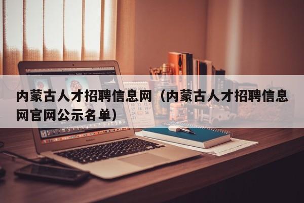 內(nèi)蒙古人才招聘信息網(wǎng)（內(nèi)蒙古人才招聘信息網(wǎng)官網(wǎng)公示名單）