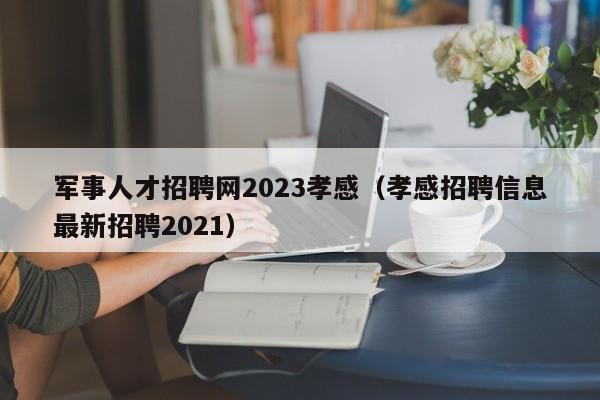 軍事人才招聘網(wǎng)2023孝感（孝感招聘信息最新招聘2021）