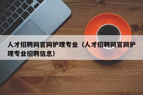 人才招聘網(wǎng)官網(wǎng)護(hù)理專業(yè)（人才招聘網(wǎng)官網(wǎng)護(hù)理專業(yè)招聘信息）