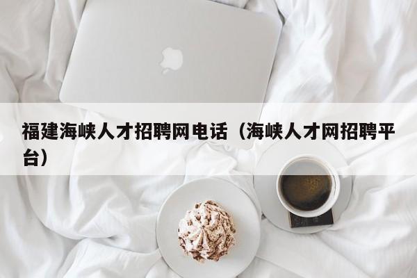 福建海峽人才招聘網(wǎng)電話（海峽人才網(wǎng)招聘平臺）