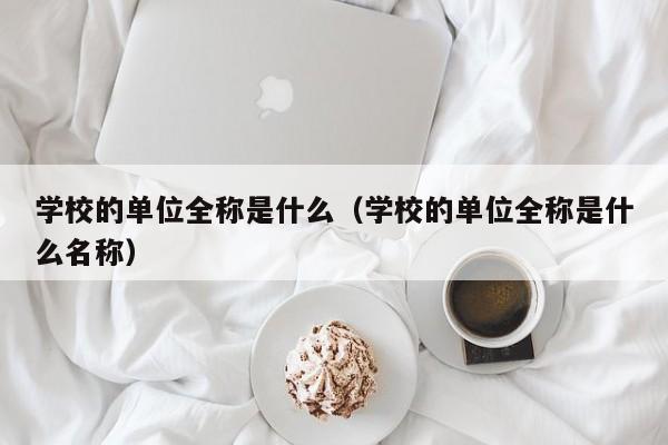 學校的單位全稱是什么（學校的單位全稱是什么名稱）