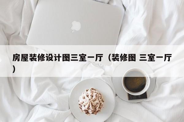 房屋裝修設(shè)計圖三室一廳（裝修圖 三室一廳）