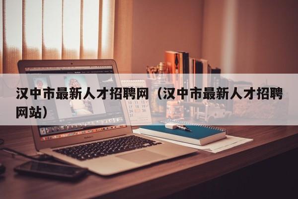 漢中市最新人才招聘網(wǎng)（漢中市最新人才招聘網(wǎng)站）