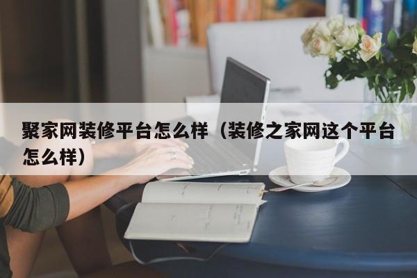 聚家網(wǎng)裝修平臺怎么樣（裝修之家網(wǎng)這個平臺怎么樣）