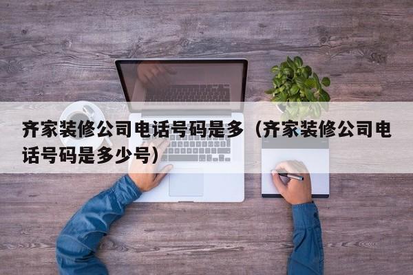 齊家裝修公司電話號碼是多（齊家裝修公司電話號碼是多少號）