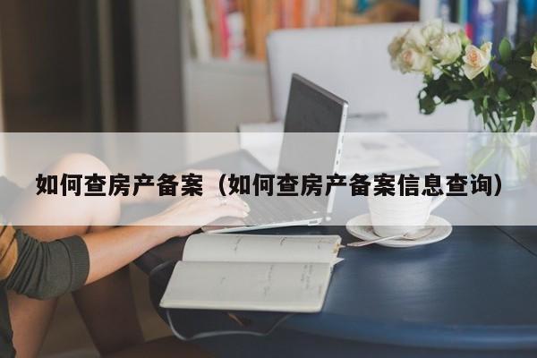 如何查房產(chǎn)備案（如何查房產(chǎn)備案信息查詢）