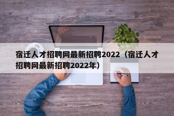 宿遷人才招聘網(wǎng)最新招聘2022（宿遷人才招聘網(wǎng)最新招聘2022年）