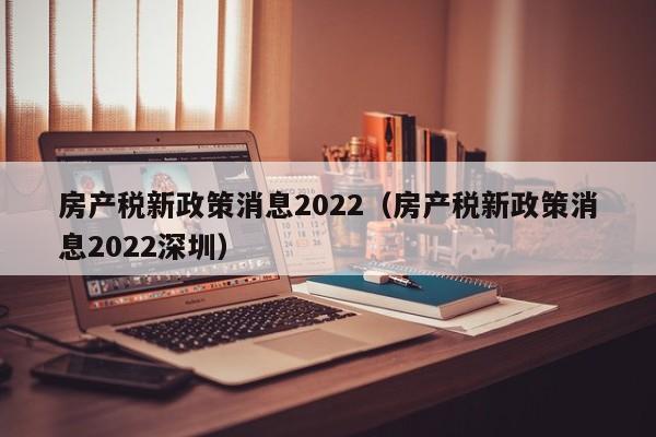 房產(chǎn)稅新政策消息2022（房產(chǎn)稅新政策消息2022深圳）