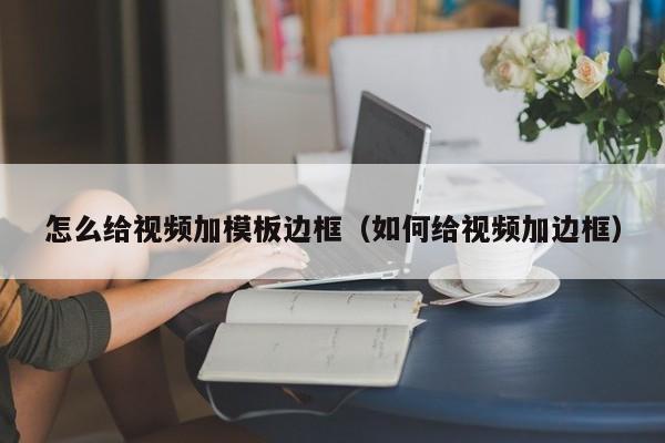 怎么給視頻加模板邊框（如何給視頻加邊框）