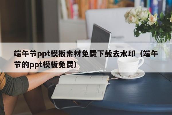 端午節(jié)ppt模板素材免費(fèi)下載去水印（端午節(jié)的ppt模板免費(fèi)）