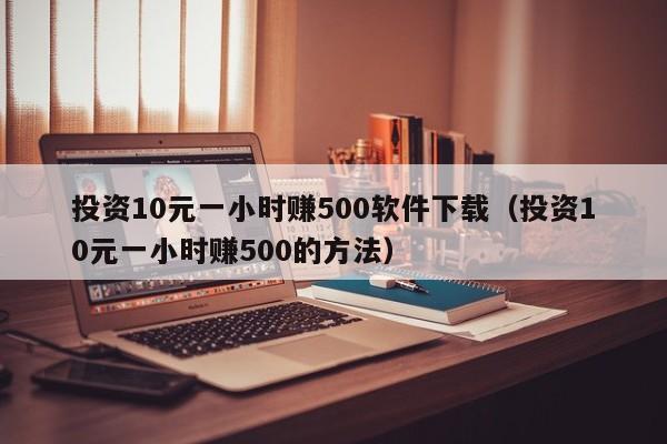 投資10元一小時賺500軟件下載（投資10元一小時賺500的方法）