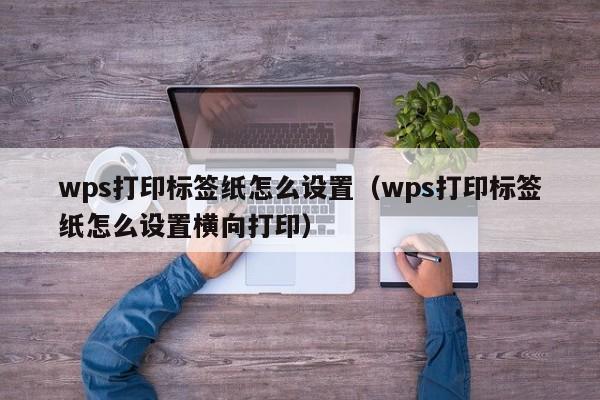 wps打印標(biāo)簽紙怎么設(shè)置（wps打印標(biāo)簽紙怎么設(shè)置橫向打?。? /></a></div><div   id=