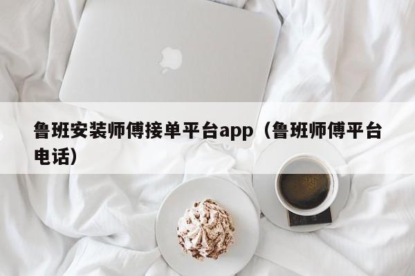 魯班安裝師傅接單平臺app（魯班師傅平臺電話）