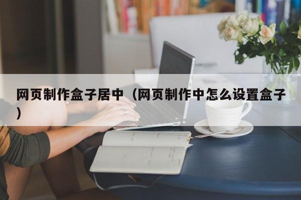 網(wǎng)頁制作盒子居中（網(wǎng)頁制作中怎么設(shè)置盒子）