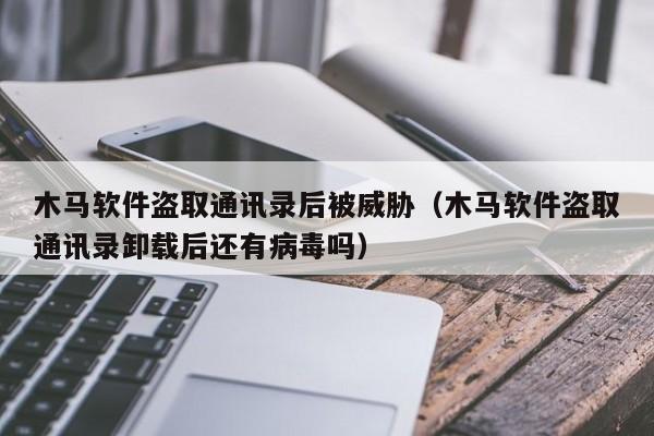 木馬軟件盜取通訊錄后被威脅（木馬軟件盜取通訊錄卸載后還有病毒嗎）