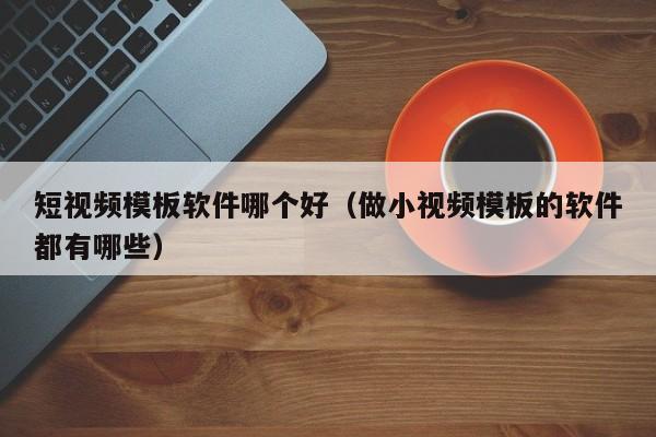 短視頻模板軟件哪個(gè)好（做小視頻模板的軟件都有哪些）