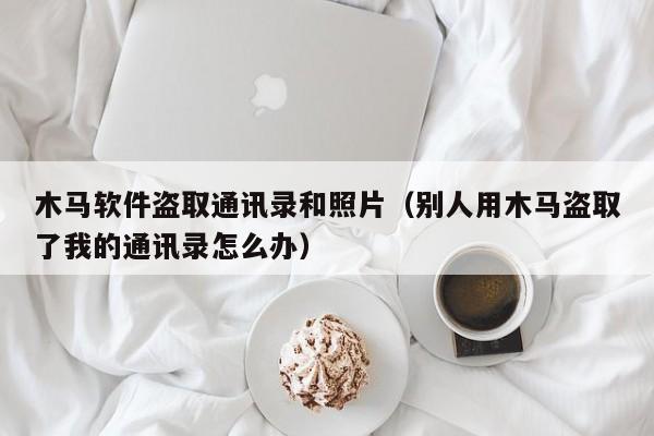 木馬軟件盜取通訊錄和照片（別人用木馬盜取了我的通訊錄怎么辦）