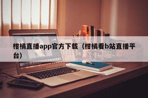 柑橘直播app官方下載（柑橘看b站直播平臺(tái)）